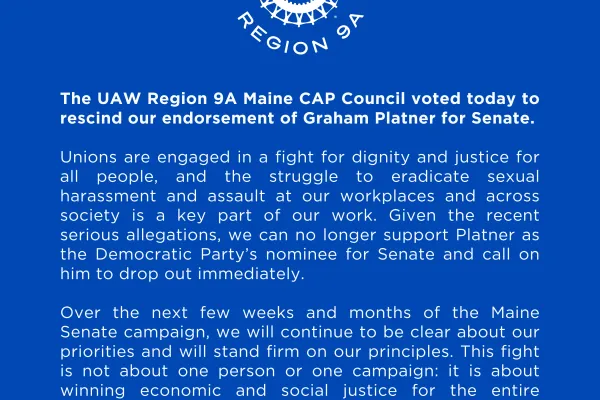 The UAW Region 9A Maine CAP Council voted today to rescind our endorsement of Graham Platner for Senate.   Unions are engaged in a fight for dignity and justice for all people, and the struggle to eradicate sexual harassment and assault at our workplaces and across society is a key part of our work. Given the recent serious allegations, we can no longer support Platner as the Democratic Party’s nominee for Senate and call on him to drop out immediately.  Over the next few weeks and months of the Maine Senat
