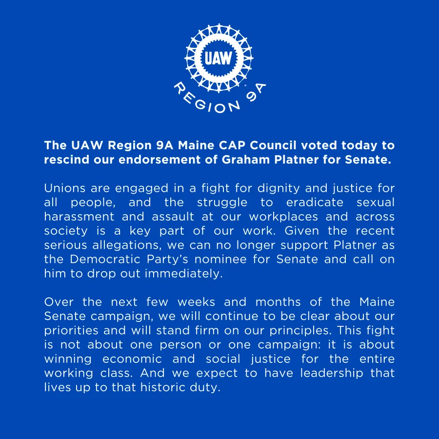The UAW Region 9A Maine CAP Council voted today to rescind our endorsement of Graham Platner for Senate.   Unions are engaged in a fight for dignity and justice for all people, and the struggle to eradicate sexual harassment and assault at our workplaces and across society is a key part of our work. Given the recent serious allegations, we can no longer support Platner as the Democratic Party’s nominee for Senate and call on him to drop out immediately.  Over the next few weeks and months of the Maine Senat